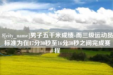 黔东男子五千米成绩-而三级运动员标准为在17分30秒至16分30秒之间完成赛程