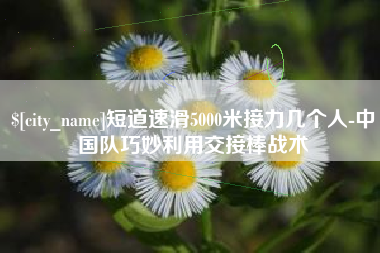 黔东短道速滑5000米接力几个人-中国队巧妙利用交接棒战术