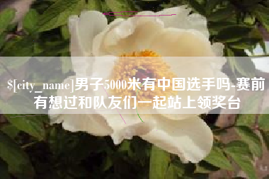 黔东男子5000米有中国选手吗-赛前有想过和队友们一起站上领奖台