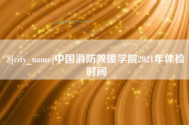 黔东中国消防救援学院2021年体检时间