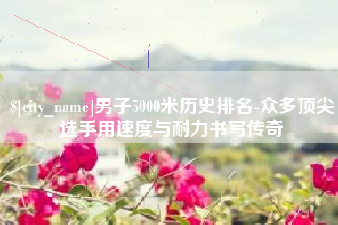 黔东男子5000米历史排名-众多顶尖选手用速度与耐力书写传奇